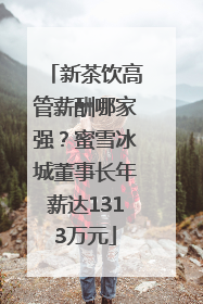 新茶饮高管薪酬哪家强？蜜雪冰城董事长年薪达1313万元