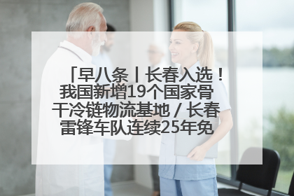 早八条丨长春入选！我国新增19个国家骨干冷链物流基地／长春雷锋车队连续25年免费接送考生