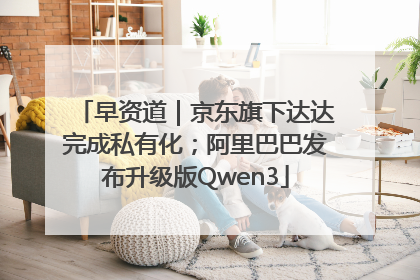 早资道｜京东旗下达达完成私有化；阿里巴巴发布升级版Qwen3