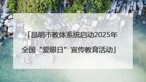昆明市教体系统启动2025年全国“爱眼日”宣传教育活动