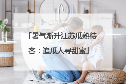 暑气渐升江苏瓜熟待客：追瓜人寻甜蜜