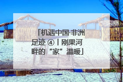 机遇中国·非洲足迹 ④丨刚果河畔的“家”温暖