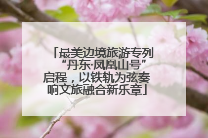 最美边境旅游专列“丹东·凤凰山号”启程，以铁轨为弦奏响文旅融合新乐章