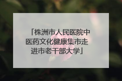 株洲市人民医院中医药文化健康集市走进市老干部大学