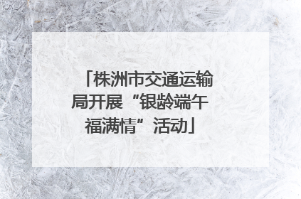 株洲市交通运输局开展“银龄端午福满情”活动