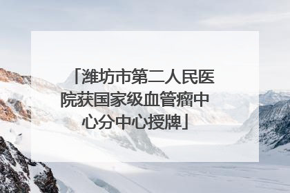 潍坊市第二人民医院获国家级血管瘤中心分中心授牌