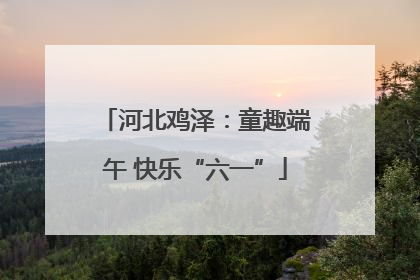河北鸡泽：童趣端午 快乐“六一”