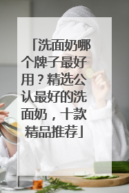 洗面奶哪个牌子最好用？精选公认最好的洗面奶，十款精品推荐