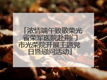 浓情端午致敬荣光 省荣军医院赴荆门市光荣院开展主题党日暨慰问活动