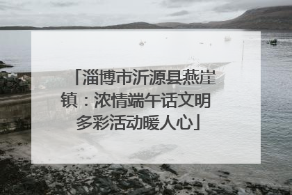 淄博市沂源县燕崖镇：浓情端午话文明 多彩活动暖人心