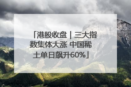 港股收盘｜三大指数集体大涨 中国稀土单日飙升60%
