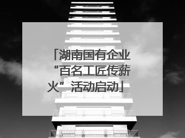 湖南国有企业“百名工匠传薪火”活动启动