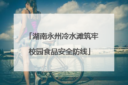 湖南永州冷水滩筑牢校园食品安全防线