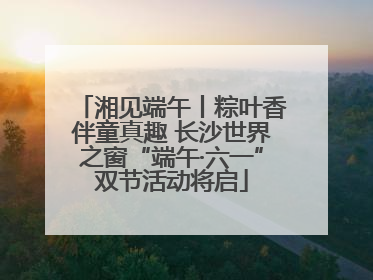 湘见端午丨粽叶香伴童真趣 长沙世界之窗“端午·六一”双节活动将启
