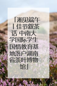 湘见端午丨佳节叙茶话 中南大学国际学生国情教育基地落户湖南省茶叶博物馆