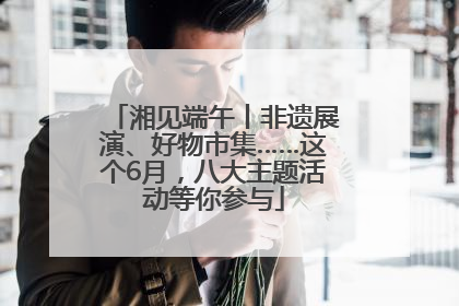 湘见端午丨非遗展演、好物市集……这个6月，八大主题活动等你参与