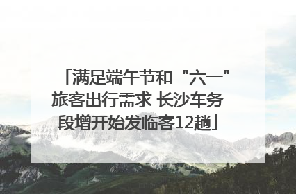 满足端午节和“六一”旅客出行需求 长沙车务段增开始发临客12趟