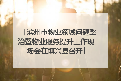 滨州市物业领域问题整治暨物业服务提升工作现场会在博兴县召开