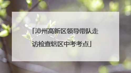 漳州高新区领导带队走访检查辖区中考考点