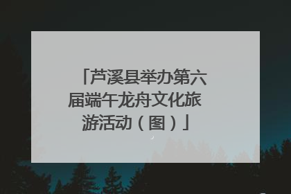 芦溪县举办第六届端午龙舟文化旅游活动（图）