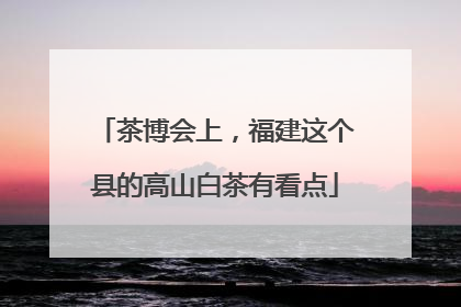 茶博会上，福建这个县的高山白茶有看点