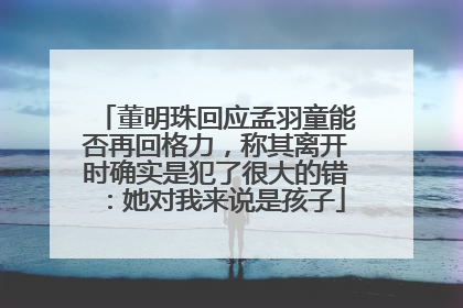 董明珠回应孟羽童能否再回格力，称其离开时确实是犯了很大的错：她对我来说是孩子