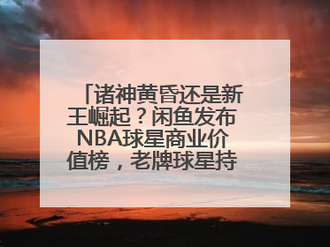 诸神黄昏还是新王崛起？闲鱼发布NBA球星商业价值榜，老牌球星持续占据销量前三