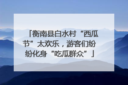 衡南县白水村“西瓜节”太欢乐，游客们纷纷化身“吃瓜群众”