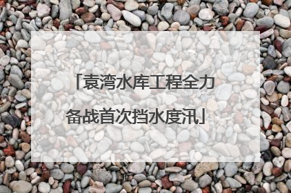 袁湾水库工程全力备战首次挡水度汛