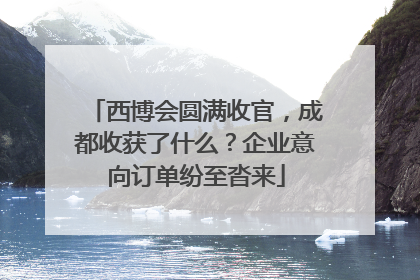 西博会圆满收官，成都收获了什么？企业意向订单纷至沓来