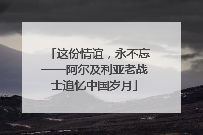 这份情谊，永不忘——阿尔及利亚老战士追忆中国岁月