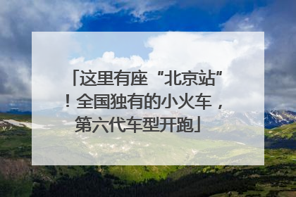 这里有座“北京站”！全国独有的小火车，第六代车型开跑