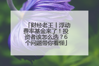 财经老王丨浮动费率基金来了！投资者该怎么选？6个问题带你看懂