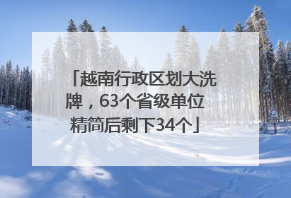 越南行政区划大洗牌，63个省级单位精简后剩下34个