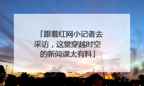 跟着红网小记者去采访，这堂穿越时空的新闻课太有料
