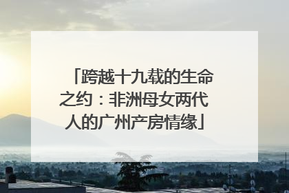 跨越十九载的生命之约：非洲母女两代人的广州产房情缘