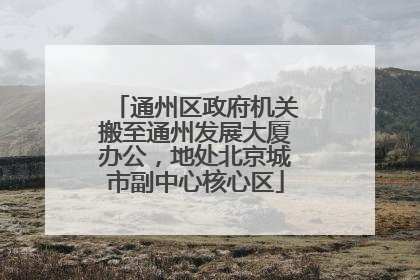 通州区政府机关搬至通州发展大厦办公，地处北京城市副中心核心区