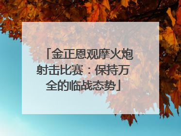金正恩观摩火炮射击比赛：保持万全的临战态势