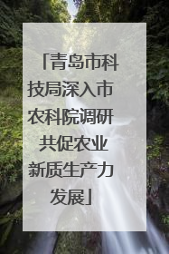 青岛市科技局深入市农科院调研 共促农业新质生产力发展