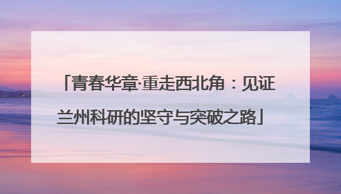 青春华章·重走西北角：见证兰州科研的坚守与突破之路