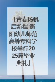 青春扬帆启新程 衡阳幼儿师范高等专科学校举行2025届毕业典礼