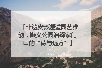 非遗皮影邂逅园艺雅韵，顺义公园演绎家门口的“诗与远方”