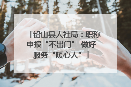 铅山县人社局：职称申报“不出门” 做好服务“暖心人”