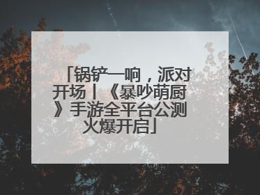 锅铲一响，派对开场丨《暴吵萌厨》手游全平台公测火爆开启