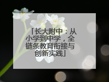 长大附中：从小学到中学，全链条教育衔接与创新实践