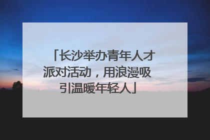长沙举办青年人才派对活动，用浪漫吸引温暖年轻人