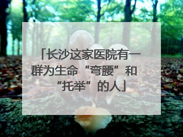 长沙这家医院有一群为生命“弯腰”和“托举”的人