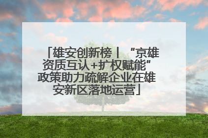 雄安创新榜丨“京雄资质互认+扩权赋能”政策助力疏解企业在雄安新区落地运营