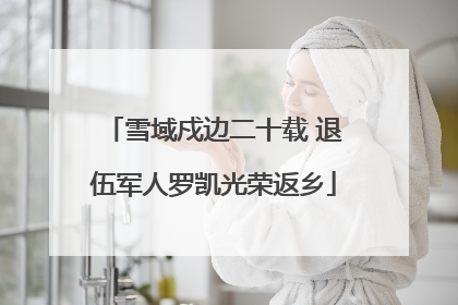 雪域戍边二十载 退伍军人罗凯光荣返乡