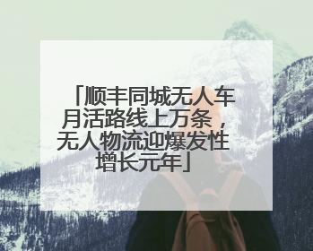 顺丰同城无人车月活路线上万条，无人物流迎爆发性增长元年